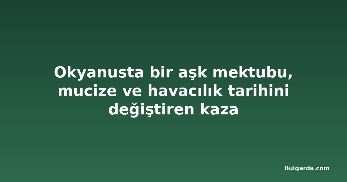 Okyanusta bir aşk mektubu, mucize ve havacılık tarihini değiştiren kaza