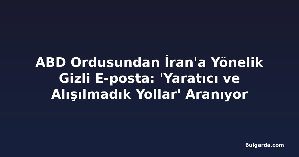 ABD Ordusundan İran'a Yönelik Gizli E-posta: 'Yaratıcı ve Alışılmadık Yollar' Aranıyor