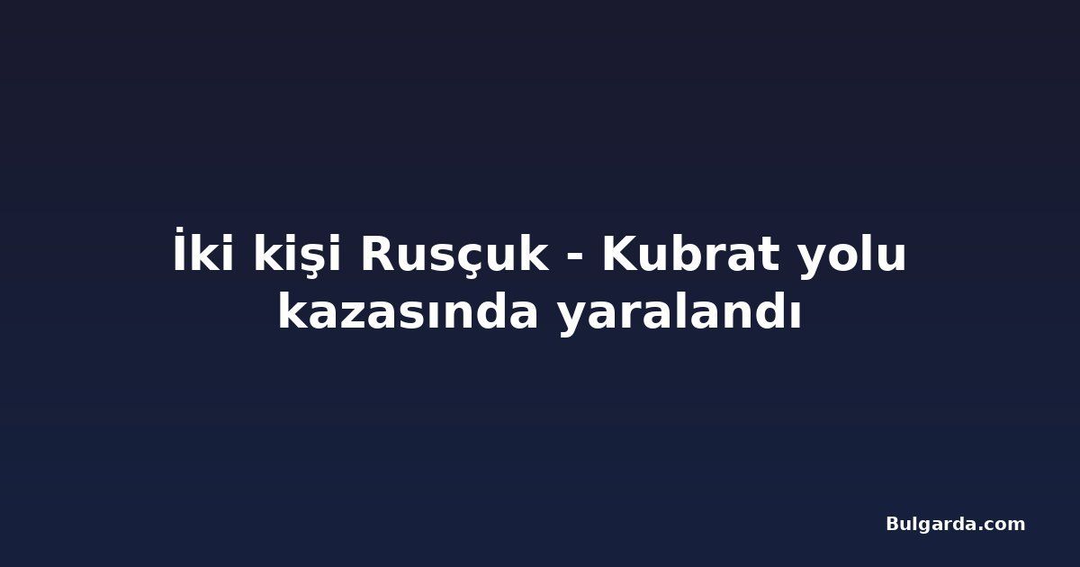İki kişi Rusçuk - Kubrat yolu kazasında yaralandı