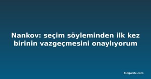 Nankov: seçim söyleminden ilk kez birinin vazgeçmesini onaylıyorum