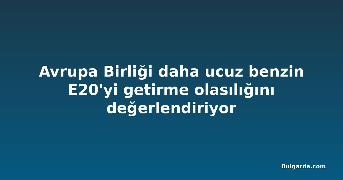 Avrupa Birliği daha ucuz benzin E20'yi getirme olasılığını değerlendiriyor