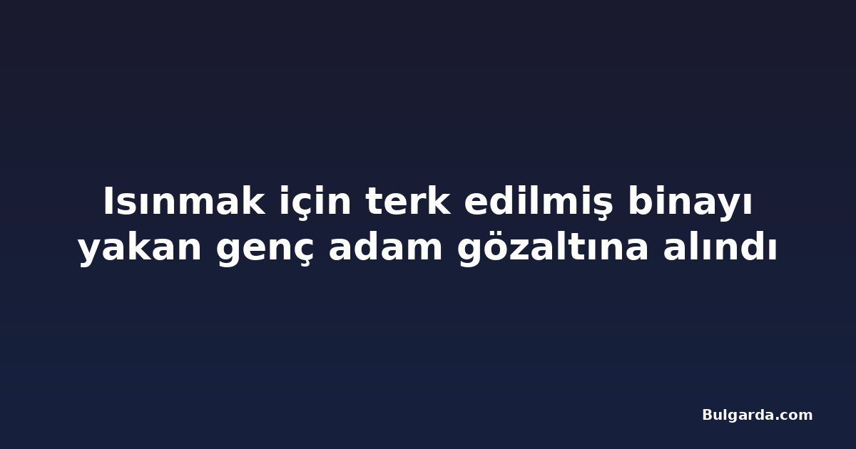 Isınmak için terk edilmiş binayı yakan genç adam gözaltına alındı