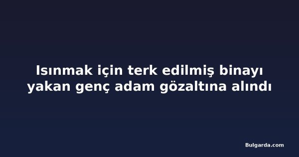 Isınmak için terk edilmiş binayı yakan genç adam gözaltına alındı