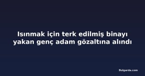 Isınmak için terk edilmiş binayı yakan genç adam gözaltına alındı