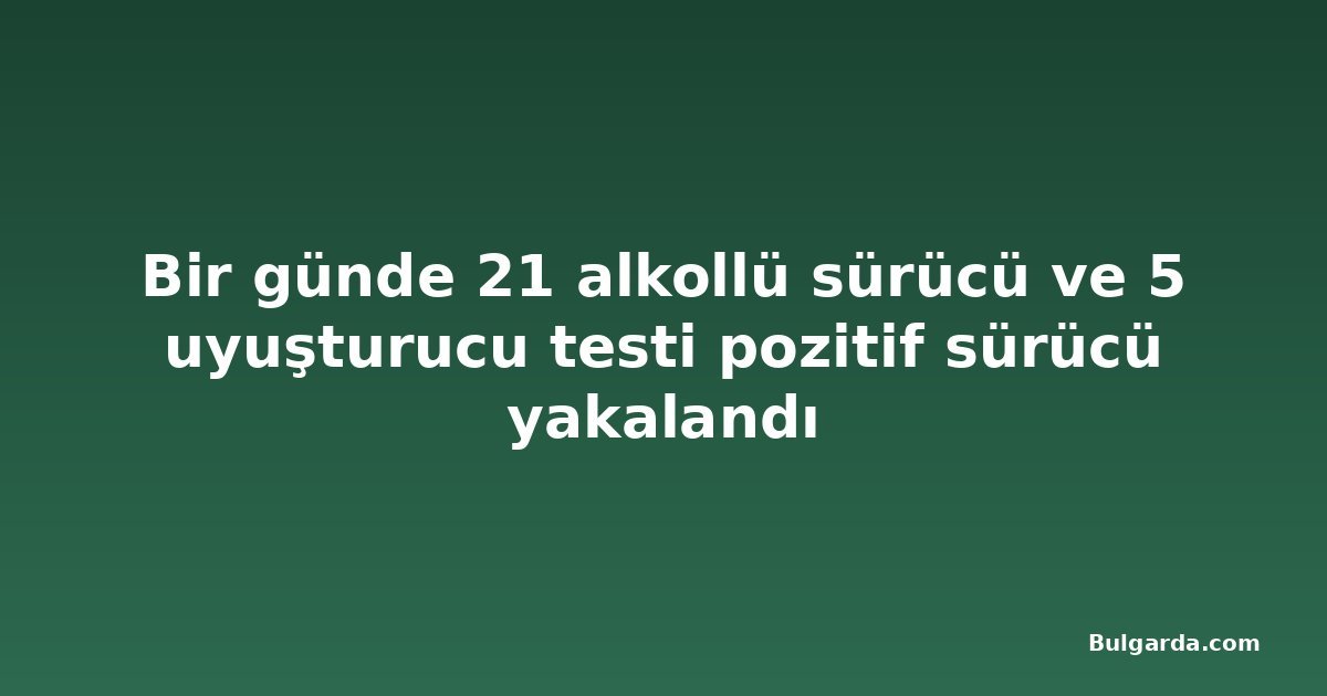 Bir günde 21 alkollü sürücü ve 5 uyuşturucu testi pozitif sürücü yakalandı
