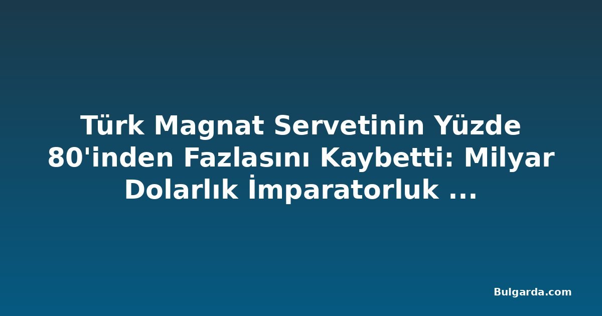 Türk Magnat Servetinin Yüzde 80'inden Fazlasını Kaybetti: Milyar Dolarlık İmparatorluk Çöktü