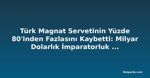 Türk Magnat Servetinin Yüzde 80'inden Fazlasını Kaybetti: Milyar Dolarlık İmparatorluk Çöktü