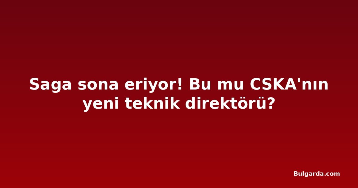 Saga sona eriyor! Bu mu CSKA'nın yeni teknik direktörü?