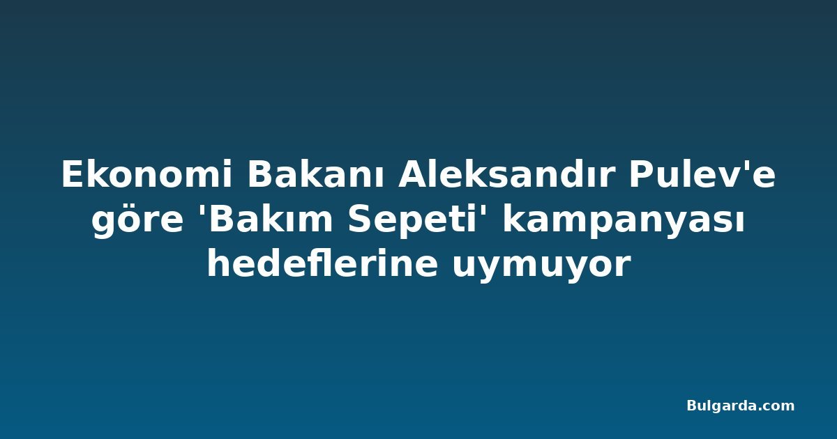 Ekonomi Bakanı Aleksandır Pulev'e göre 'Bakım Sepeti' kampanyası hedeflerine uymuyor