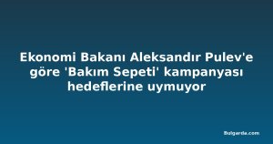 Ekonomi Bakanı Aleksandır Pulev'e göre 'Bakım Sepeti' kampanyası hedeflerine uymuyor