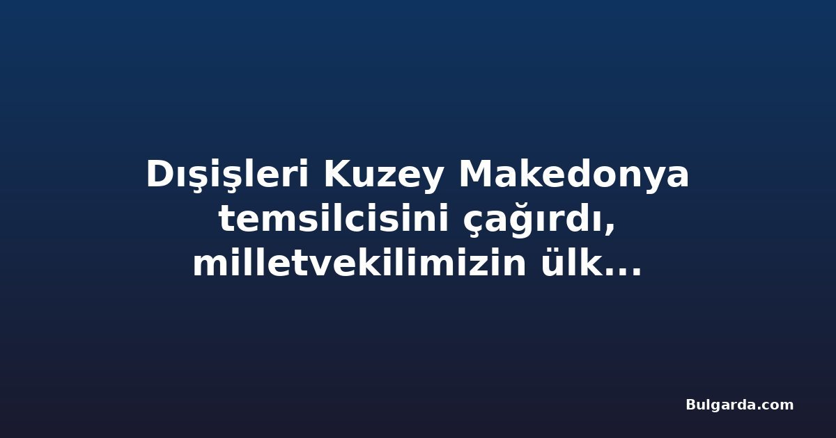Dışişleri Kuzey Makedonya temsilcisini çağırdı, milletvekilimizin ülkeye alınmaması nedeniyle