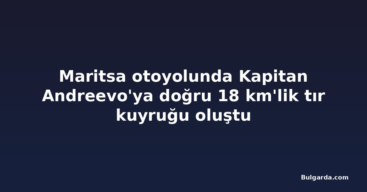 Maritsa otoyolunda Kapitan Andreevo'ya doğru 18 km'lik tır kuyruğu oluştu