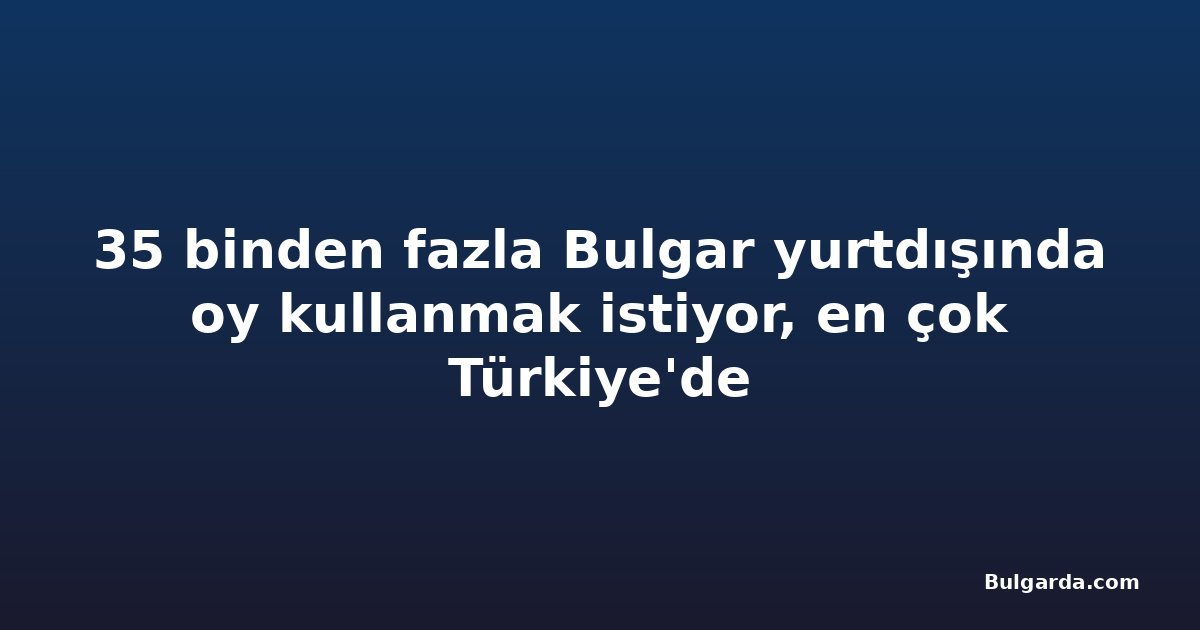 35 binden fazla Bulgar yurtdışında oy kullanmak istiyor, en çok Türkiye'de