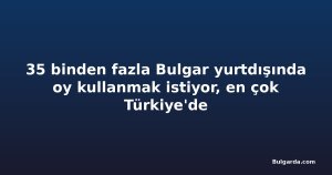 35 binden fazla Bulgar yurtdışında oy kullanmak istiyor, en çok Türkiye'de
