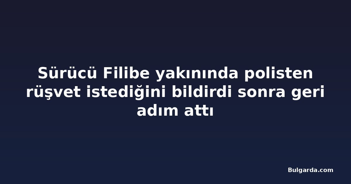 Sürücü Filibe yakınında polisten rüşvet istediğini bildirdi sonra geri adım attı