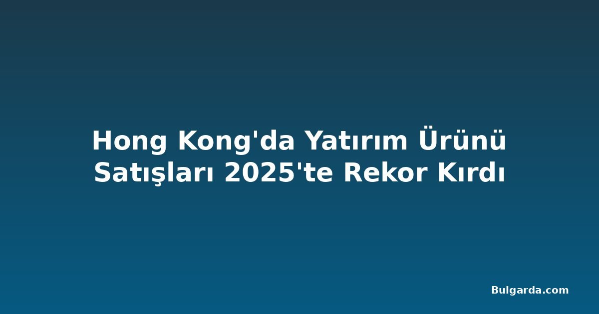 Hong Kong'da Yatırım Ürünü Satışları 2025'te Rekor Kırdı