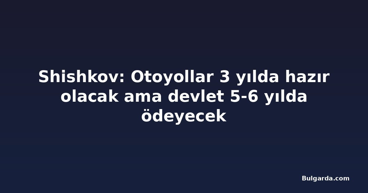 Shishkov: Otoyollar 3 yılda hazır olacak ama devlet 5-6 yılda ödeyecek