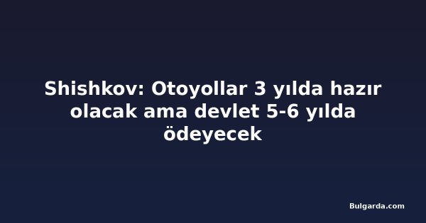 Shishkov: Otoyollar 3 yılda hazır olacak ama devlet 5-6 yılda ödeyecek