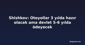Shishkov: Otoyollar 3 yılda hazır olacak ama devlet 5-6 yılda ödeyecek