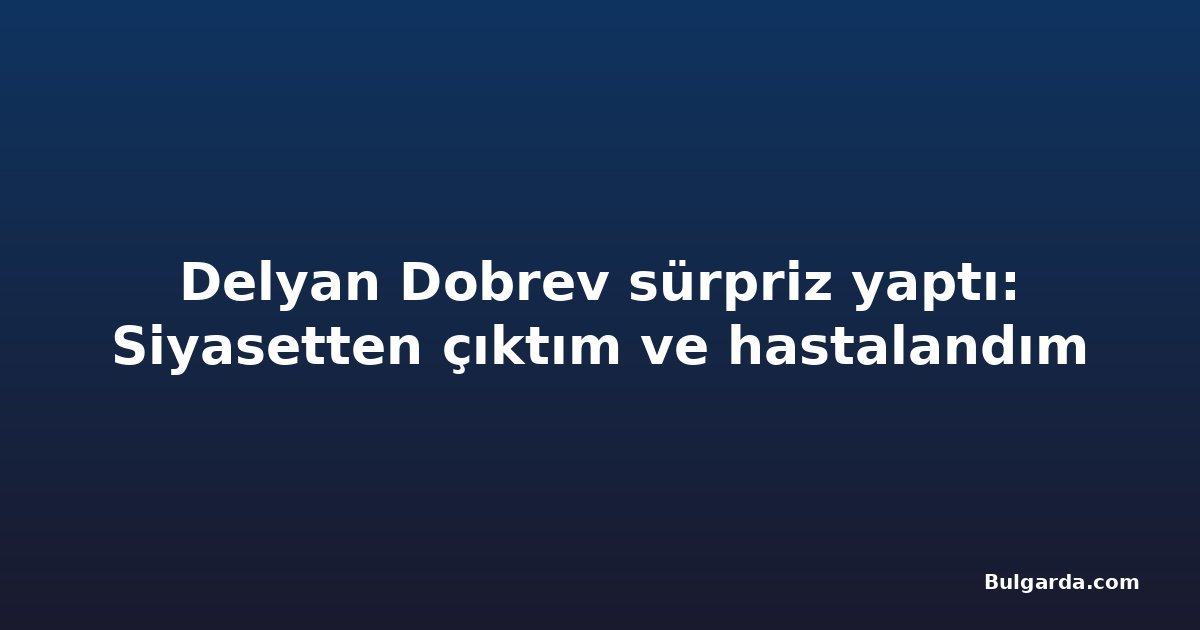Delyan Dobrev sürpriz yaptı: Siyasetten çıktım ve hastalandım