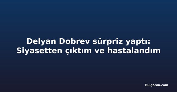 Delyan Dobrev sürpriz yaptı: Siyasetten çıktım ve hastalandım