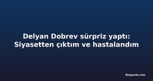 Delyan Dobrev sürpriz yaptı: Siyasetten çıktım ve hastalandım