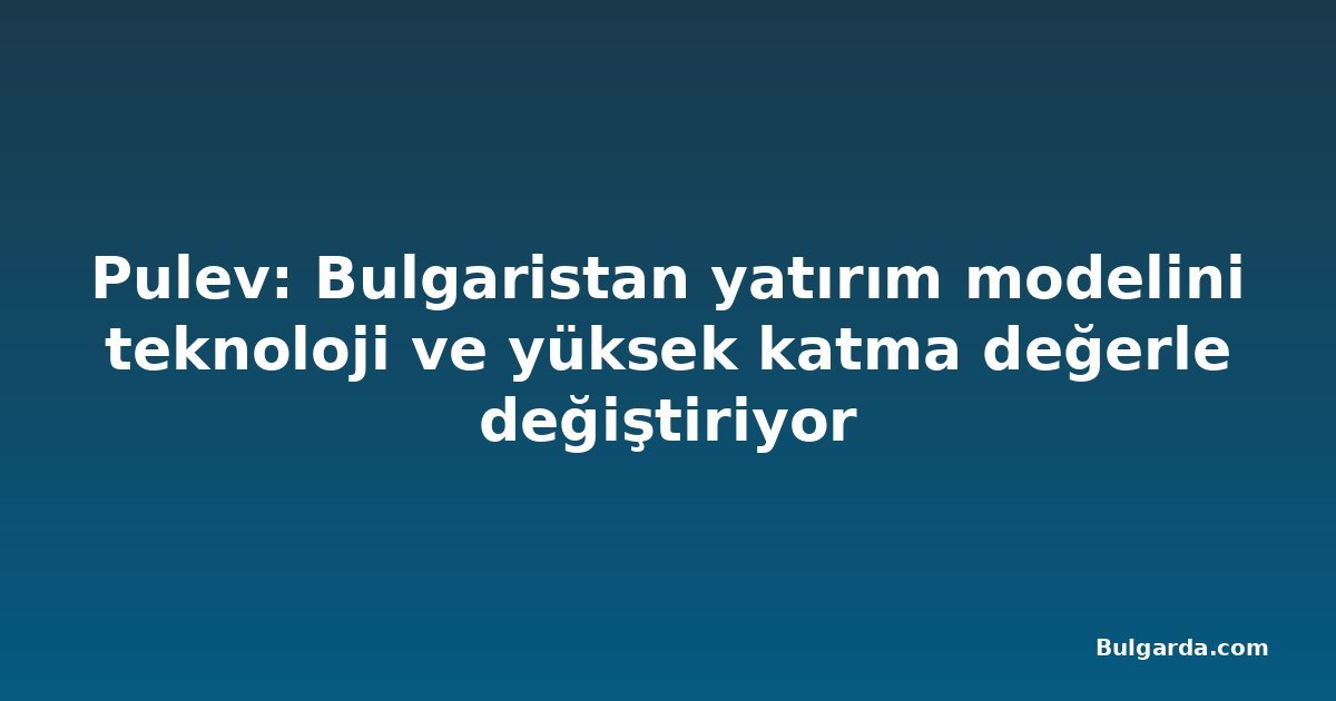 Pulev: Bulgaristan yatırım modelini teknoloji ve yüksek katma değerle değiştiriyor