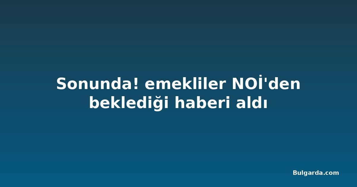 Sonunda! emekliler NOİ'den beklediği haberi aldı