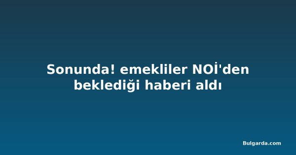 Sonunda! emekliler NOİ'den beklediği haberi aldı