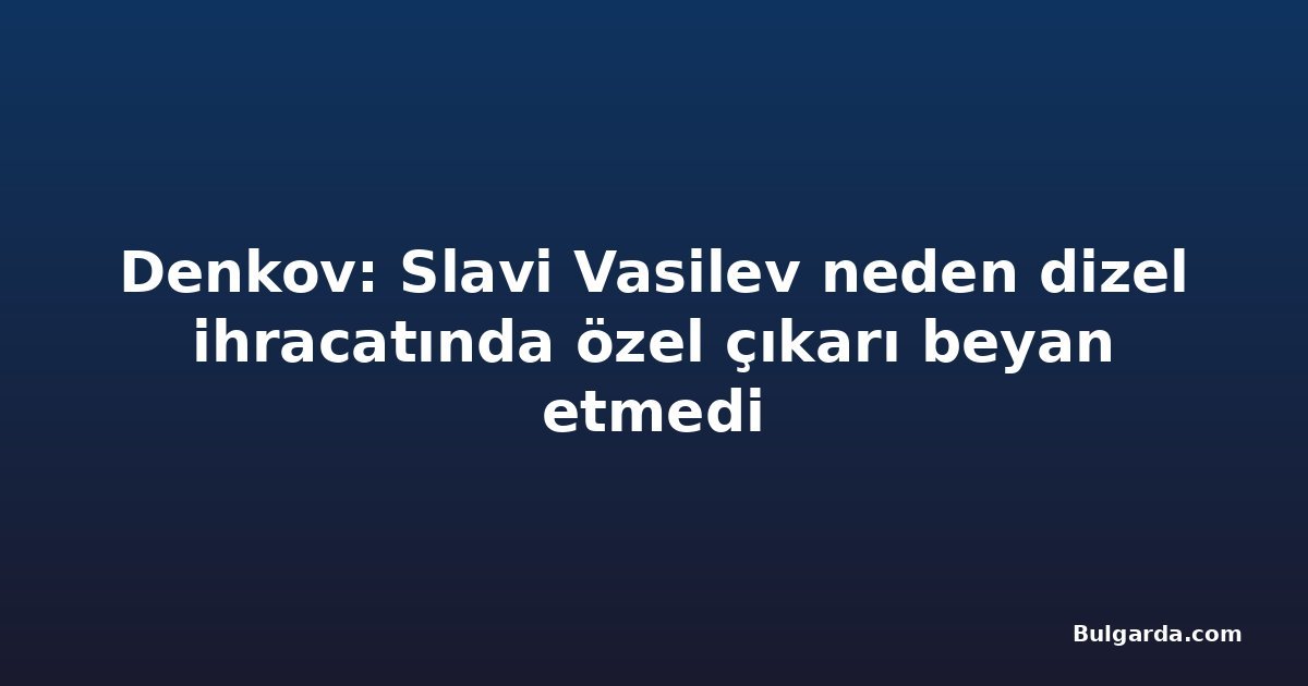 Denkov: Slavi Vasilev neden dizel ihracatında özel çıkarı beyan etmedi