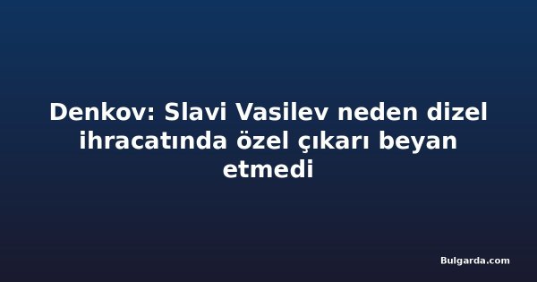 Denkov: Slavi Vasilev neden dizel ihracatında özel çıkarı beyan etmedi