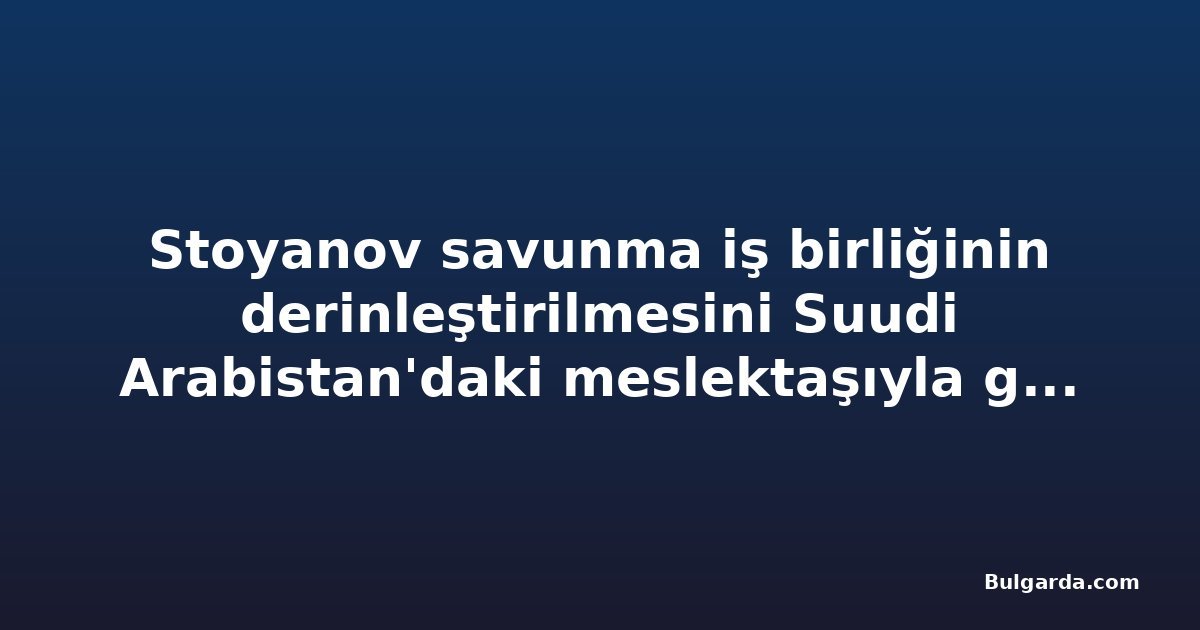 Stoyanov savunma iş birliğinin derinleştirilmesini Suudi Arabistan'daki meslektaşıyla görüştü