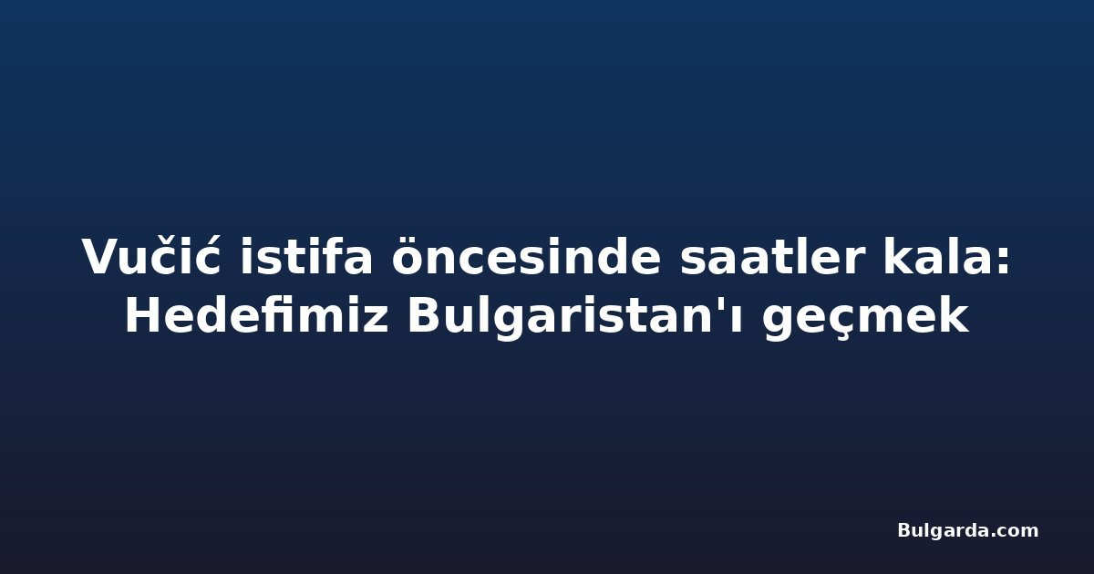 Vučić istifa öncesinde saatler kala: Hedefimiz Bulgaristan'ı geçmek