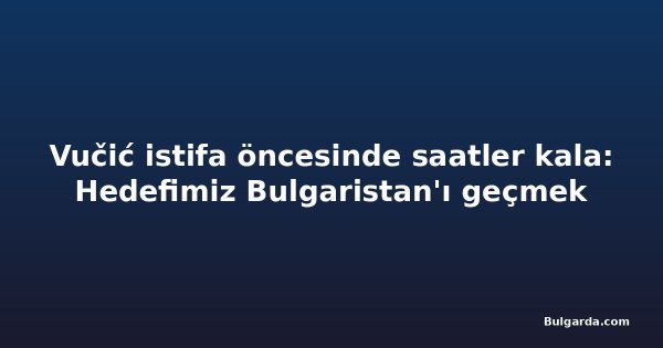 Vučić istifa öncesinde saatler kala: Hedefimiz Bulgaristan'ı geçmek