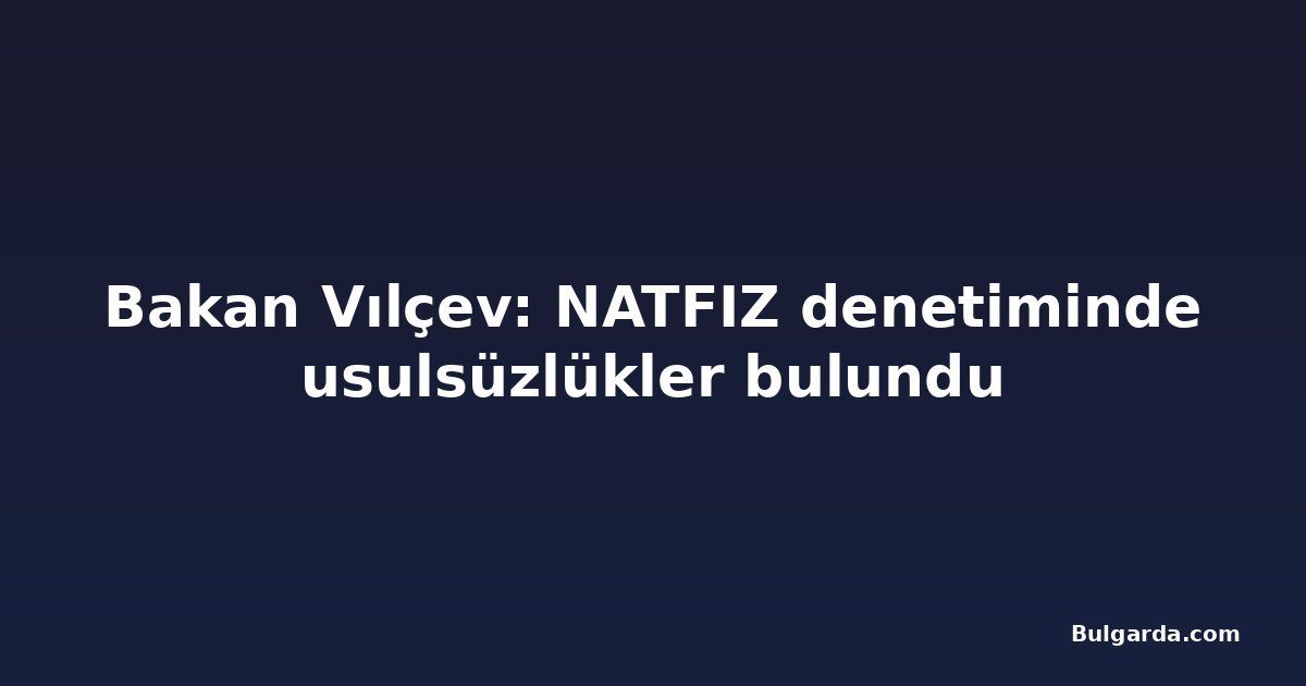 Bakan Vılçev: NATFIZ denetiminde usulsüzlükler bulundu