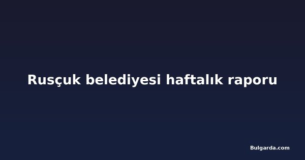 Rusçuk belediyesi haftalık raporu