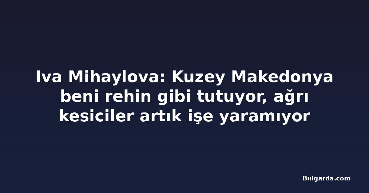 Iva Mihaylova: Kuzey Makedonya beni rehin gibi tutuyor, ağrı kesiciler artık işe yaramıyor