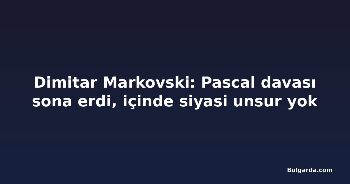 Dimitar Markovski: Pascal davası sona erdi, içinde siyasi unsur yok