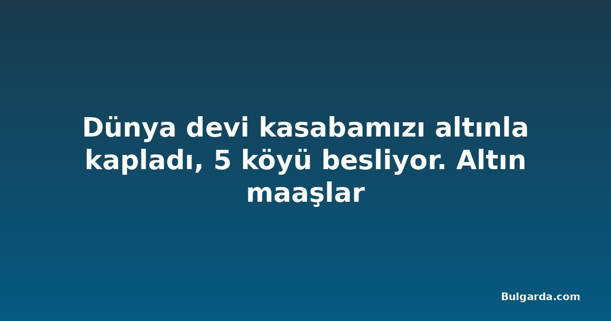 Dünya devi kasabamızı altınla kapladı, 5 köyü besliyor. Altın maaşlar