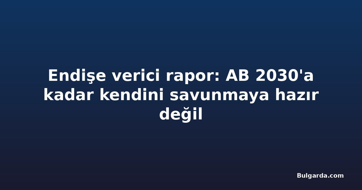 Endişe verici rapor: AB 2030'a kadar kendini savunmaya hazır değil