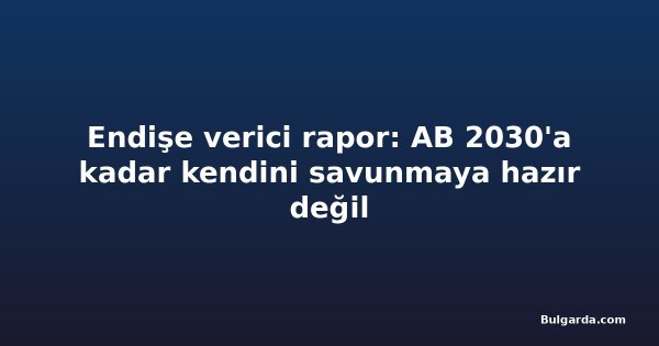 Endişe verici rapor: AB 2030'a kadar kendini savunmaya hazır değil