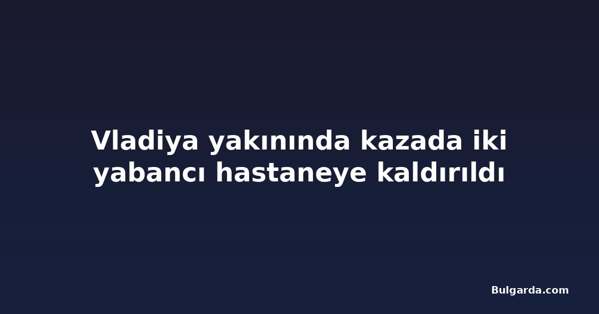 Vladiya yakınında kazada iki yabancı hastaneye kaldırıldı