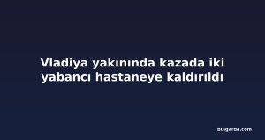 Vladiya yakınında kazada iki yabancı hastaneye kaldırıldı