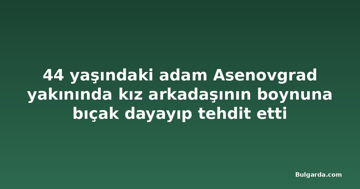 44 yaşındaki adam Asenovgrad yakınında kız arkadaşının boynuna bıçak dayayıp tehdit etti