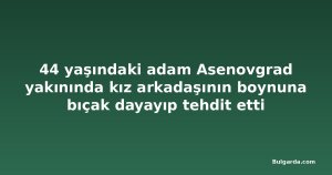 44 yaşındaki adam Asenovgrad yakınında kız arkadaşının boynuna bıçak dayayıp tehdit etti