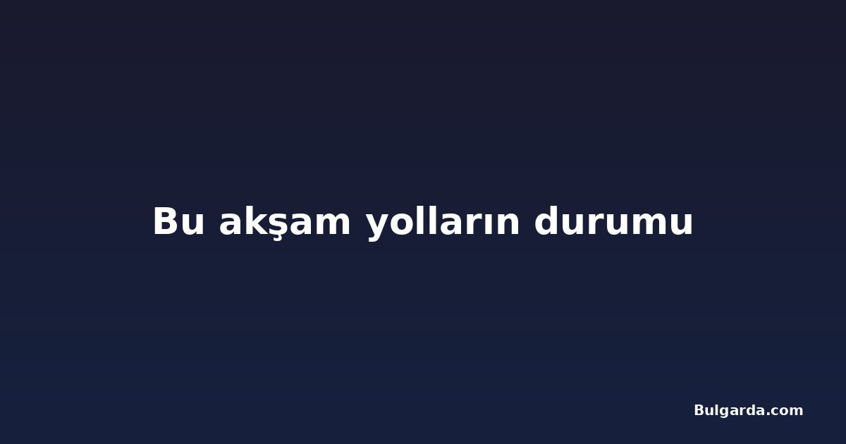 Bu akşam yolların durumu