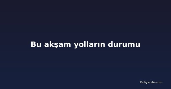 Bu akşam yolların durumu