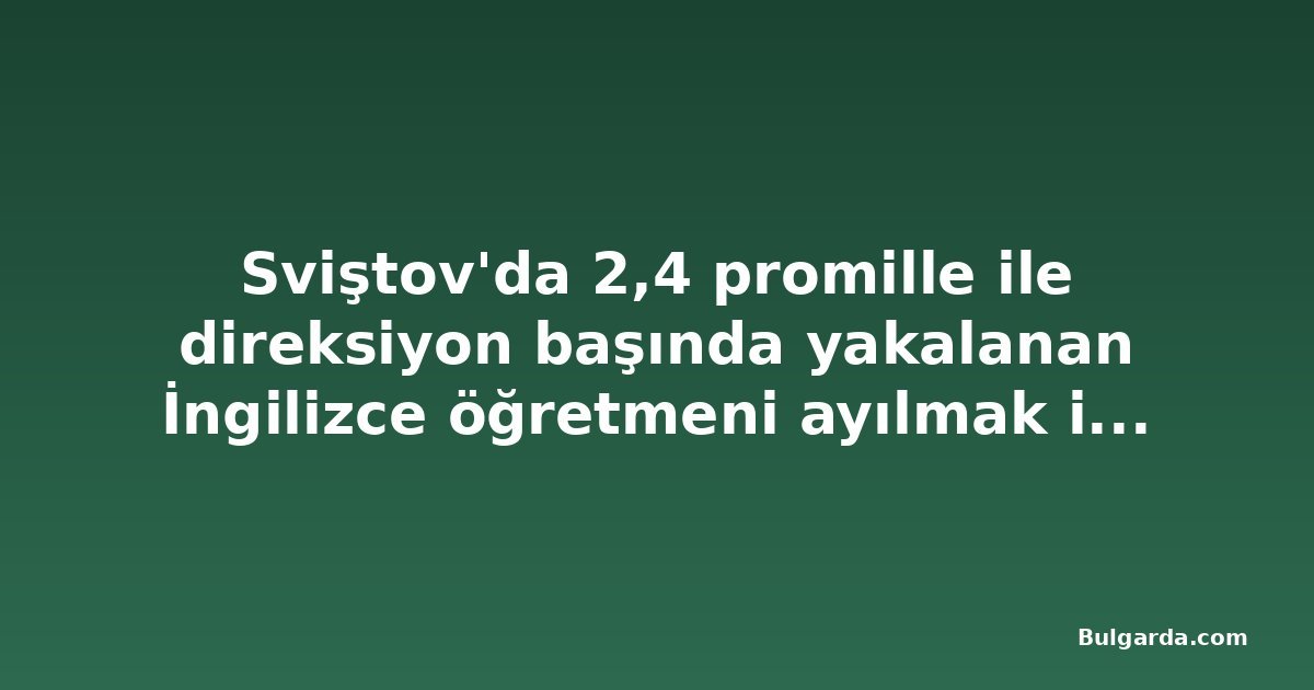 Sviştov'da 2,4 promille ile direksiyon başında yakalanan İngilizce öğretmeni ayılmak için gözaltında