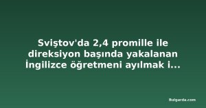 Sviştov'da 2,4 promille ile direksiyon başında yakalanan İngilizce öğretmeni ayılmak için gözaltında