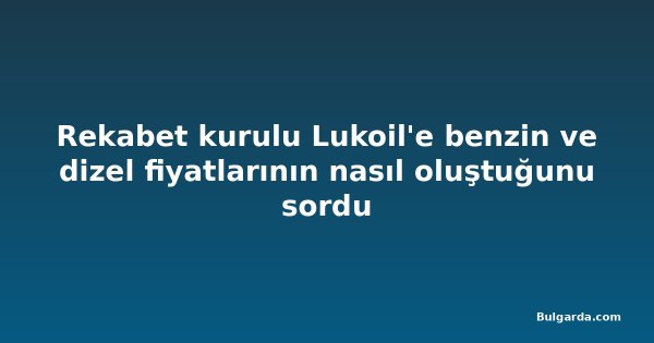 Rekabet kurulu Lukoil'e benzin ve dizel fiyatlarının nasıl oluştuğunu sordu